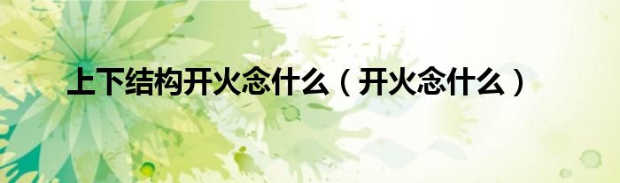 上下結(jié)構(gòu)開火念什么（開火念什么）
