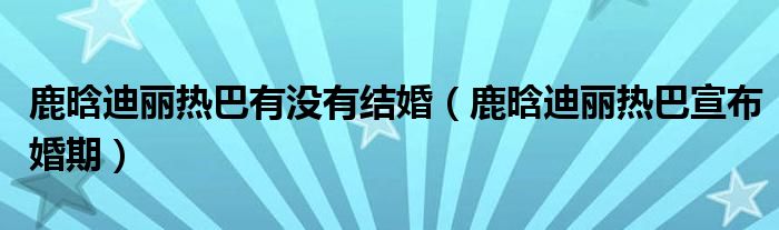 鹿晗迪麗熱巴有沒有結(jié)婚（鹿晗迪麗熱巴宣布婚期）
