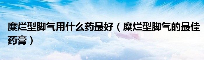 糜爛型腳氣用什么藥最好（糜爛型腳氣的最佳藥膏）