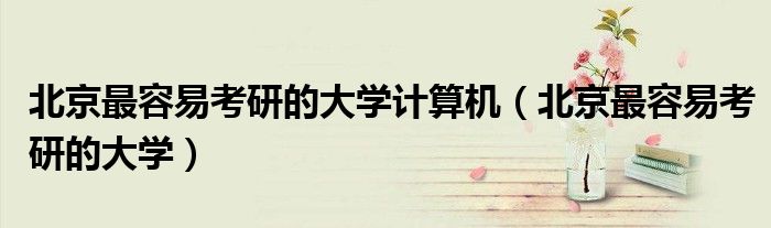 北京最容易考研的大學計算機（北京最容易考研的大學）