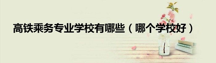 高鐵乘務專業(yè)學校有哪些（哪個學校好）