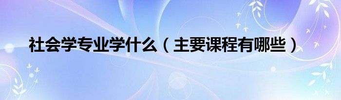 社會學(xué)專業(yè)學(xué)什么（主要課程有哪些）