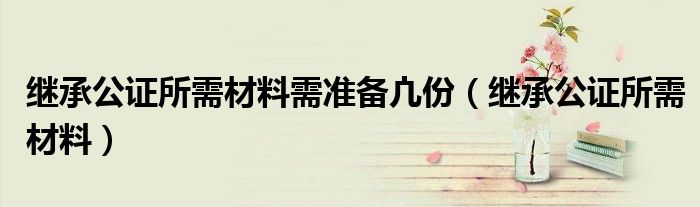 繼承公證所需材料需準(zhǔn)備凣份（繼承公證所需材料）