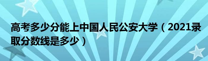 高考多少分能上中國人民公安大學(xué)（2021錄取分?jǐn)?shù)線是多少）