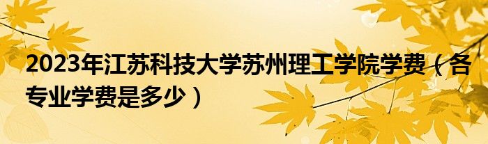 2023年江蘇科技大學(xué)蘇州理工學(xué)院學(xué)費（各專業(yè)學(xué)費是多少）
