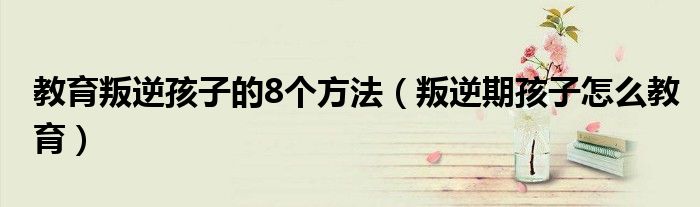 教育叛逆孩子的8個方法（叛逆期孩子怎么教育）