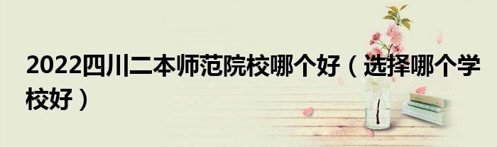2022四川二本師范院校哪個好（選擇哪個學(xué)校好）
