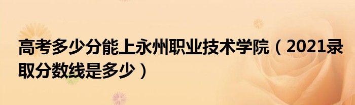 高考多少分能上永州職業(yè)技術(shù)學(xué)院（2021錄取分?jǐn)?shù)線是多少）