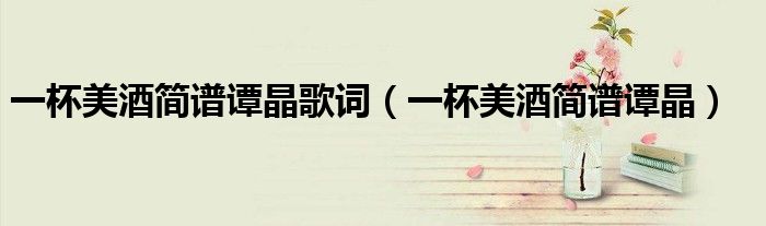 一杯美酒簡譜譚晶歌詞（一杯美酒簡譜譚晶）