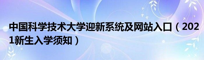 中國科學(xué)技術(shù)大學(xué)迎新系統(tǒng)及網(wǎng)站入口（2021新生入學(xué)須知）