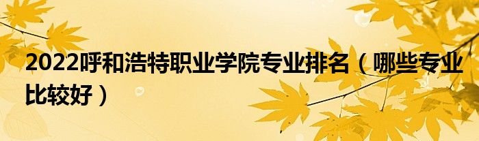 2022呼和浩特職業(yè)學(xué)院專業(yè)排名（哪些專業(yè)比較好）