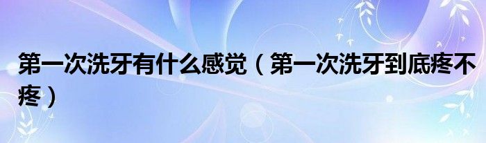 第一次洗牙有什么感覺（第一次洗牙到底疼不疼）