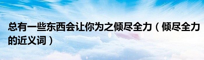 總有一些東西會(huì)讓你為之傾盡全力（傾盡全力的近義詞）