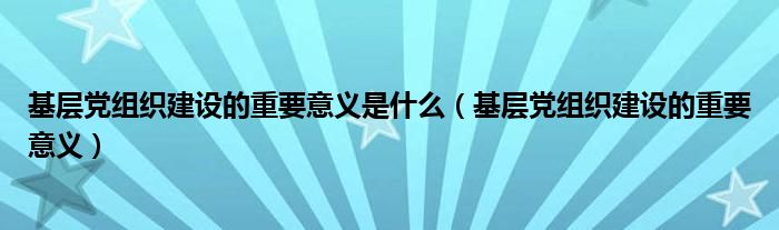 基層黨組織建設(shè)的重要意義是什么（基層黨組織建設(shè)的重要意義）