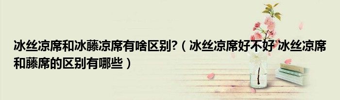 冰絲涼席和冰藤涼席有啥區(qū)別?（冰絲涼席好不好 冰絲涼席和藤席的區(qū)別有哪些）