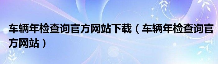 車輛年檢查詢官方網(wǎng)站下載（車輛年檢查詢官方網(wǎng)站）