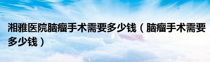 湘雅醫(yī)院腦瘤手術需要多少錢（腦瘤手術需要多少錢）