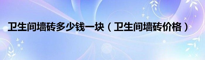 衛(wèi)生間墻磚多少錢一塊（衛(wèi)生間墻磚價(jià)格）