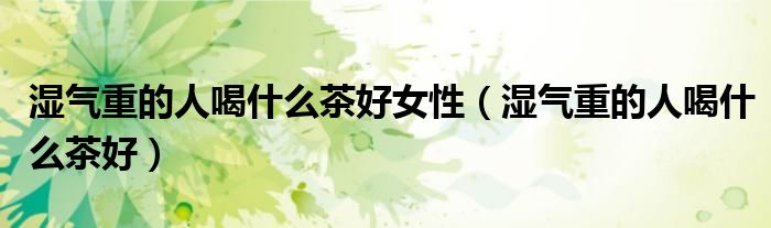 濕氣重的人喝什么茶好女性（濕氣重的人喝什么茶好）