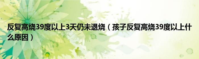 反復(fù)高燒39度以上3天仍未退燒（孩子反復(fù)高燒39度以上什么原因）