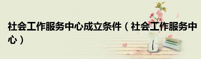 社會(huì)工作服務(wù)中心成立條件（社會(huì)工作服務(wù)中心）