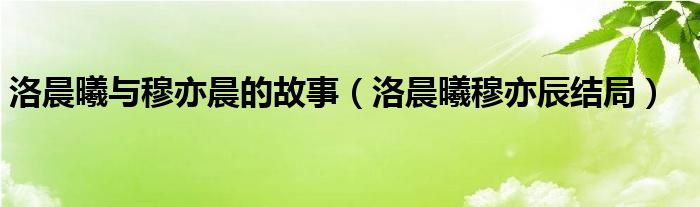 洛晨曦與穆亦晨的故事（洛晨曦穆亦辰結(jié)局）