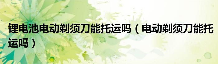 鋰電池電動(dòng)剃須刀能托運(yùn)嗎（電動(dòng)剃須刀能托運(yùn)嗎）