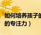 如何培養(yǎng)孩子的專注力的方法（如何培養(yǎng)孩子的專注力）