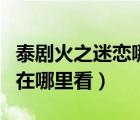 泰劇火之迷戀哪里可以看全集（火之迷戀泰劇在哪里看）