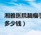 湘雅醫(yī)院腦瘤手術(shù)需要多少錢（腦瘤手術(shù)需要多少錢）