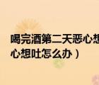喝完酒第二天惡心想吐怎么辦要扣出來嗎（喝完酒第二天惡心想吐怎么辦）