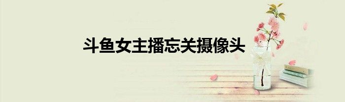斗魚(yú)女主播忘關(guān)攝像頭