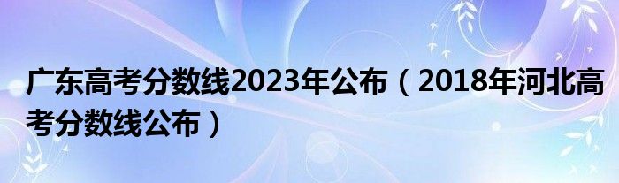 廣東高考分?jǐn)?shù)線2023年公布（2018年河北高考分?jǐn)?shù)線公布）
