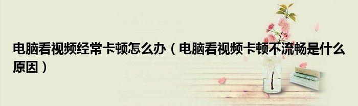 電腦看視頻經?？D怎么辦（電腦看視頻卡頓不流暢是什么原因）