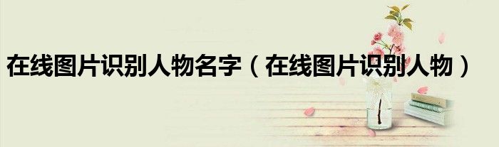 在線圖片識(shí)別人物名字（在線圖片識(shí)別人物）