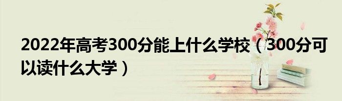 2022年高考300分能上什么學(xué)校（300分可以讀什么大學(xué)）