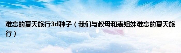 難忘的夏天旅行3d種子（我們與叔母和表姐妹難忘的夏天旅行）
