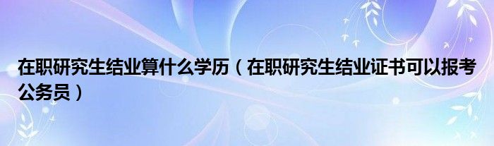在職研究生結業(yè)算什么學歷（在職研究生結業(yè)證書可以報考公務員）