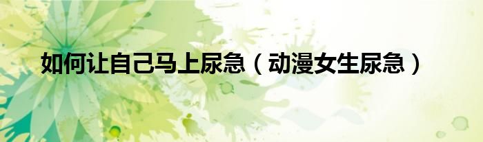 如何讓自己馬上尿急（動漫女生尿急）