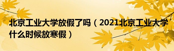 北京工業(yè)大學(xué)放假了嗎（2021北京工業(yè)大學(xué)什么時候放寒假）