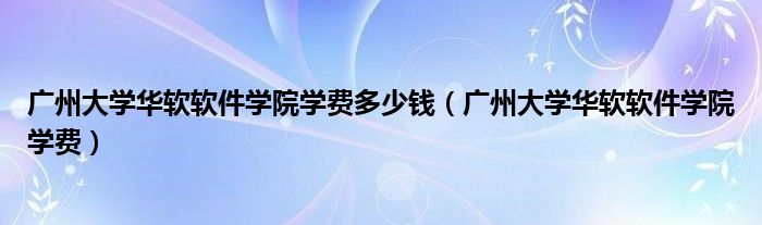 廣州大學(xué)華軟軟件學(xué)院學(xué)費多少錢（廣州大學(xué)華軟軟件學(xué)院學(xué)費）