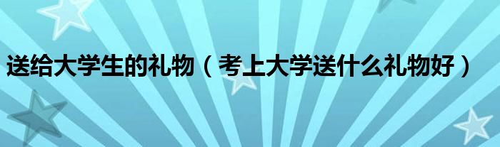 送給大學(xué)生的禮物（考上大學(xué)送什么禮物好）