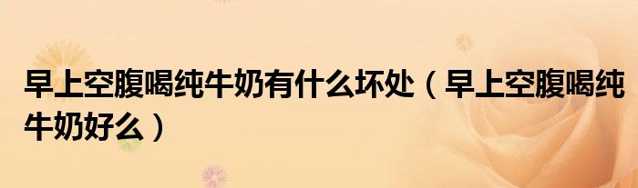 早上空腹喝純牛奶有什么壞處（早上空腹喝純牛奶好么）