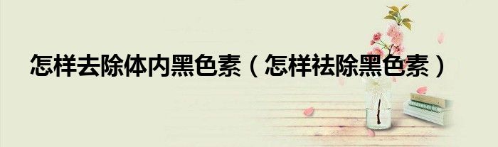 怎樣去除體內(nèi)黑色素（怎樣祛除黑色素）