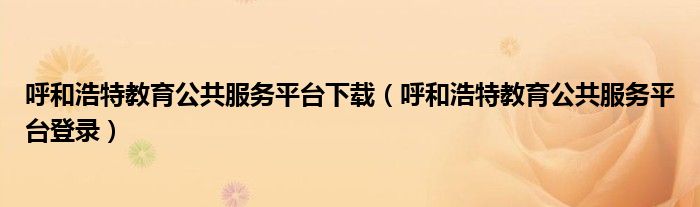 呼和浩特教育公共服務(wù)平臺(tái)下載（呼和浩特教育公共服務(wù)平臺(tái)登錄）