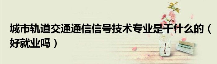 城市軌道交通通信信號(hào)技術(shù)專業(yè)是干什么的（好就業(yè)嗎）