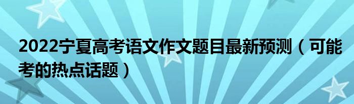 2022寧夏高考語(yǔ)文作文題目最新預(yù)測(cè)（可能考的熱點(diǎn)話題）