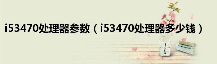 i53470處理器參數(shù)（i53470處理器多少錢）