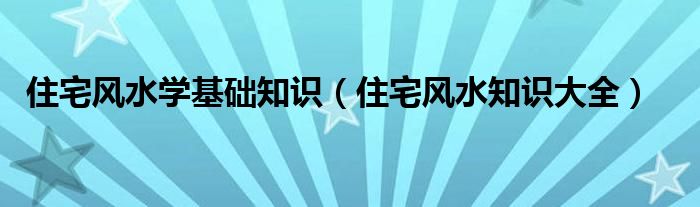住宅風(fēng)水學(xué)基礎(chǔ)知識(shí)（住宅風(fēng)水知識(shí)大全）