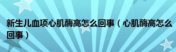 新生兒血項(xiàng)心肌酶高怎么回事（心肌酶高怎么回事）